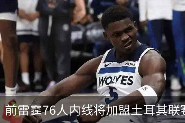 前雷霆76人内线将加盟土耳其联赛，上赛季他在开拓者二队表现平平