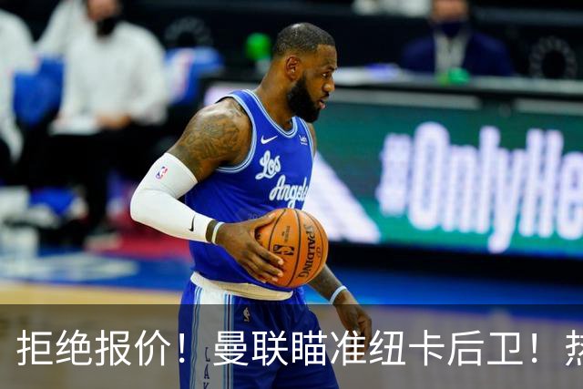拒绝报价！曼联瞄准纽卡后卫！热刺追红军前锋！