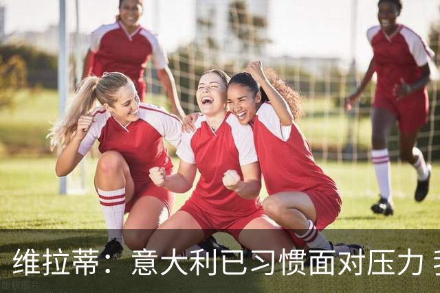 维拉蒂：意大利已习惯面对压力 我们该全力以赴